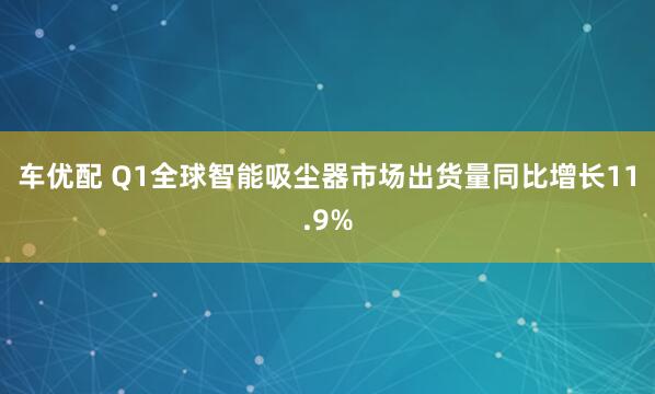 车优配 Q1全球智能吸尘器市场出货量同比增长11.9%