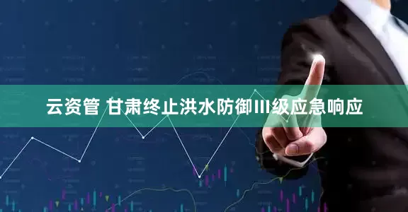 云资管 甘肃终止洪水防御Ⅲ级应急响应