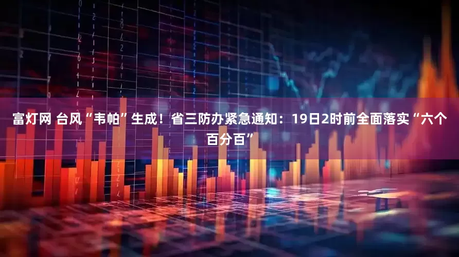 富灯网 台风“韦帕”生成！省三防办紧急通知：19日2时前全面落实“六个百分百”