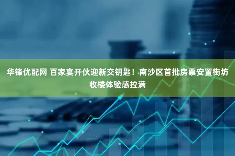 华锋优配网 百家宴开伙迎新交钥匙！南沙区首批房票安置街坊收楼体验感拉满