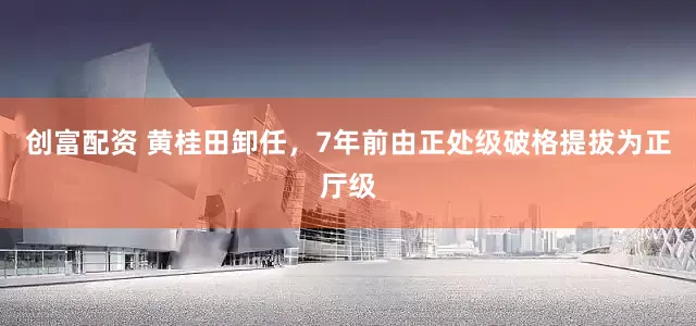 创富配资 黄桂田卸任，7年前由正处级破格提拔为正厅级