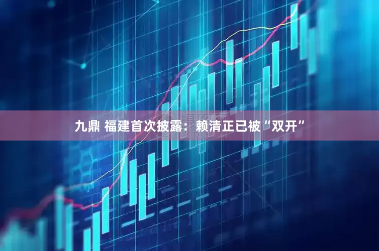 九鼎 福建首次披露：赖清正已被“双开”