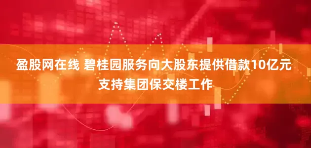 盈股网在线 碧桂园服务向大股东提供借款10亿元 支持集团保交楼工作