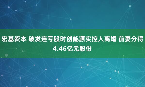 宏基资本 破发连亏股时创能源实控人离婚 前妻分得4.46亿元股份