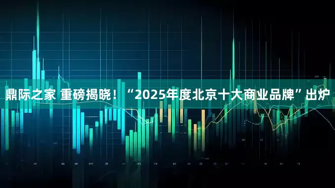 鼎际之家 重磅揭晓！“2025年度北京十大商业品牌”出炉