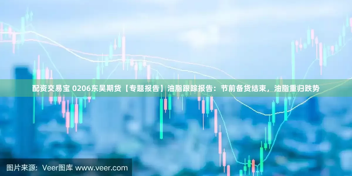 配资交易宝 0206东吴期货【专题报告】油脂跟踪报告：节前备货结束，油脂重归跌势