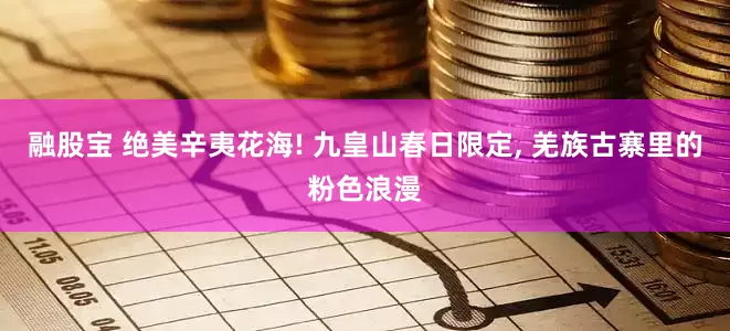融股宝 绝美辛夷花海! 九皇山春日限定, 羌族古寨里的粉色浪漫