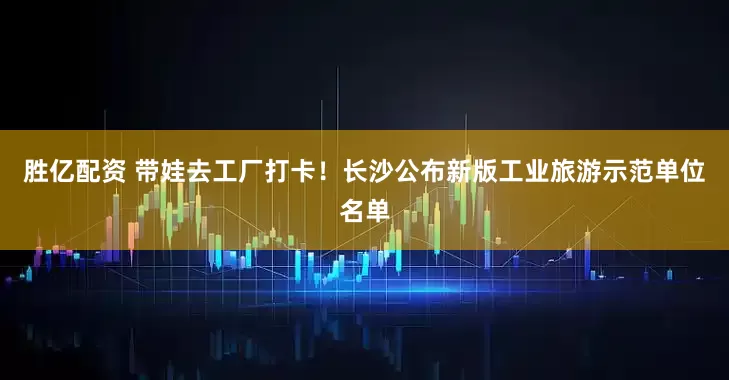 胜亿配资 带娃去工厂打卡！长沙公布新版工业旅游示范单位名单