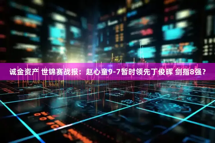 诚金资产 世锦赛战报：赵心童9-7暂时领先丁俊晖 剑指8强？